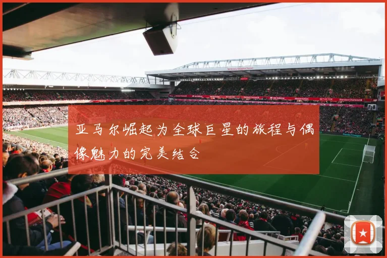 亚马尔崛起为全球巨星的旅程与偶像魅力的完美结合