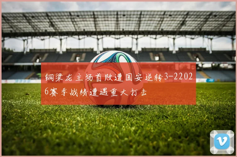铜梁龙主场首败遭国安逆转3-22026赛季战绩遭遇重大打击
