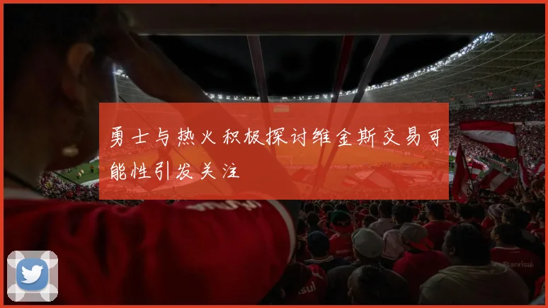 勇士与热火积极探讨维金斯交易可能性引发关注