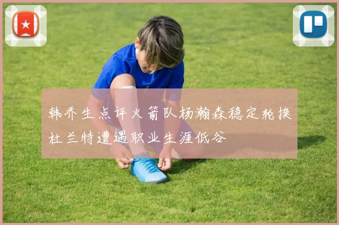 韩乔生点评火箭队杨瀚森稳定轮换杜兰特遭遇职业生涯低谷