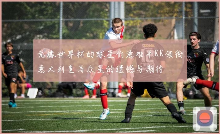 无缘世界杯的球星们意难平KK领衔意大利皇马众星的遗憾与期待