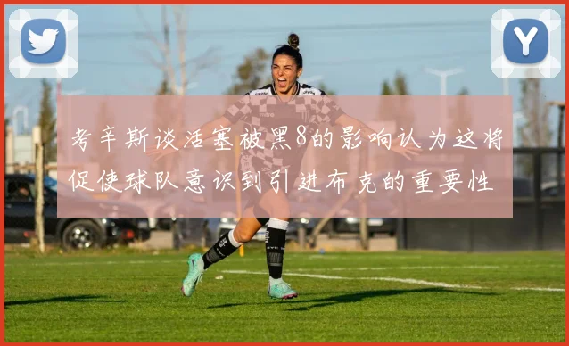 考辛斯谈活塞被黑8的影响认为这将促使球队意识到引进布克的重要性
