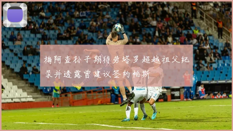 梅阿查孙子期待劳塔罗超越祖父纪录并透露曾建议签约帕斯