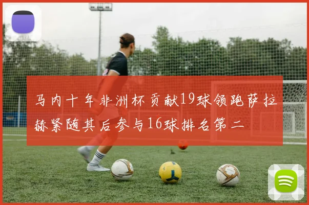马内十年非洲杯贡献19球领跑萨拉赫紧随其后参与16球排名第二