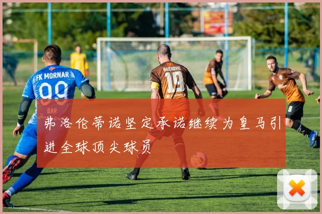 弗洛伦蒂诺坚定承诺继续为皇马引进全球顶尖球员