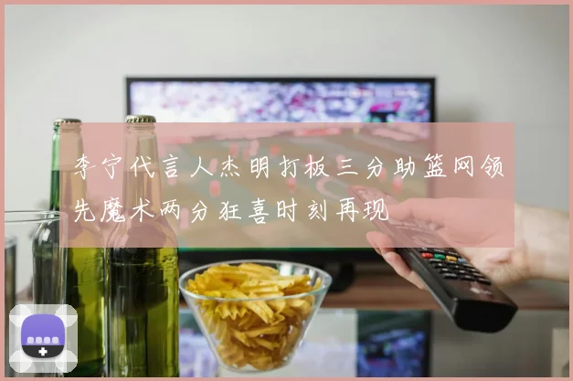 李宁代言人杰明打板三分助篮网领先魔术两分狂喜时刻再现