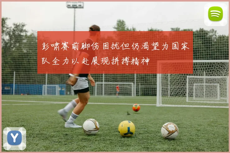 彭啸赛前脚伤困扰但仍渴望为国家队全力以赴展现拼搏精神