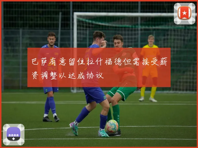 巴萨有意留住拉什福德但需接受薪资调整以达成协议