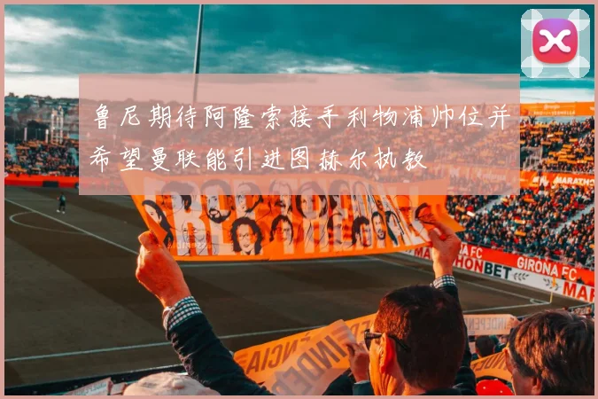 鲁尼期待阿隆索接手利物浦帅位并希望曼联能引进图赫尔执教