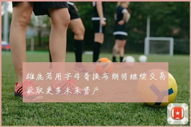 雄鹿若用字母哥换布朗将继续交易获取更多未来资产